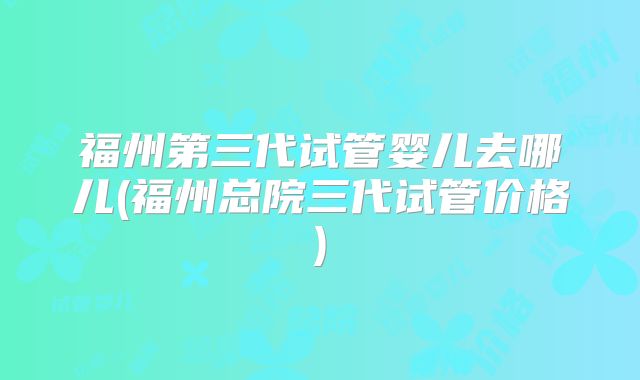 福州第三代试管婴儿去哪儿(福州总院三代试管价格)