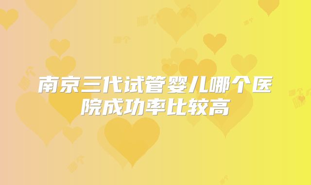 南京三代试管婴儿哪个医院成功率比较高