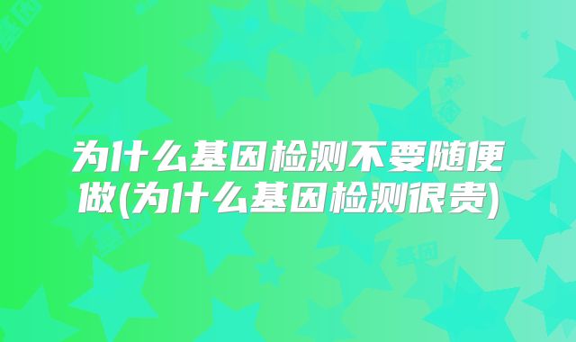 为什么基因检测不要随便做(为什么基因检测很贵)