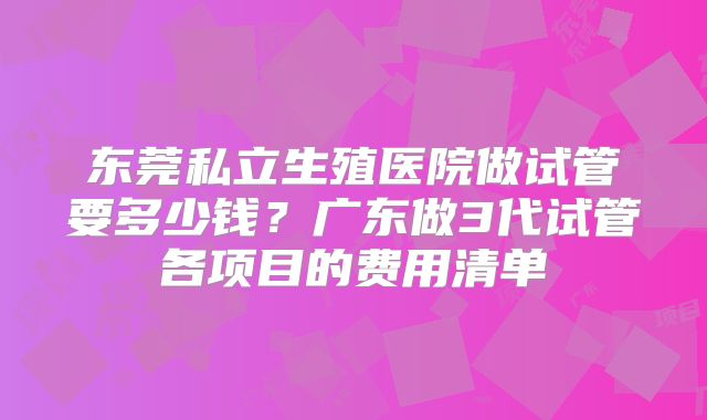 东莞私立生殖医院做试管要多少钱?广东做3代试管各项目的费用清单