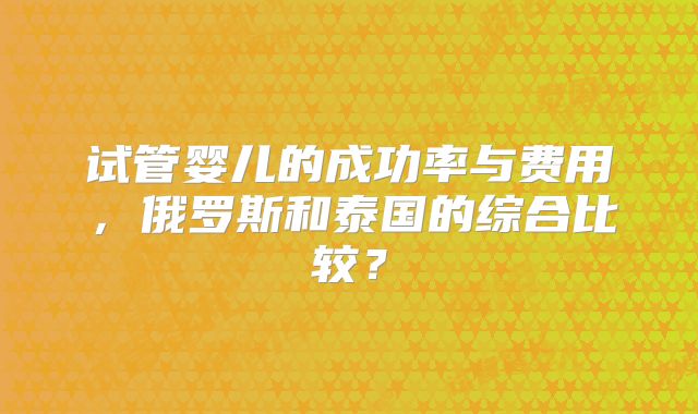 试管婴儿的成功率与费用，俄罗斯和泰国的综合比较？