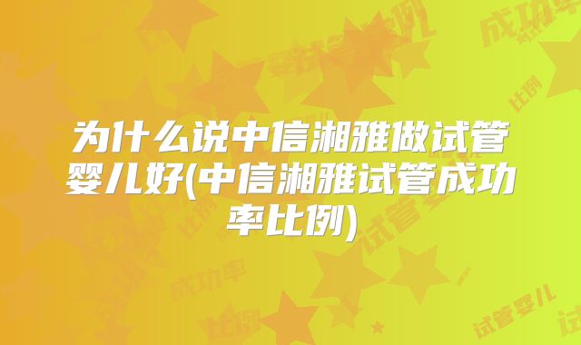 为什么说中信湘雅做试管婴儿好(中信湘雅试管成功率比例)