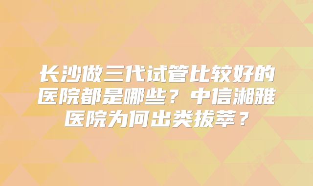 长沙做三代试管比较好的医院都是哪些？中信湘雅医院为何出类拔萃？