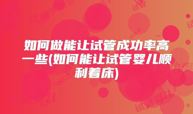 如何做能让试管成功率高一些(如何能让试管婴儿顺利着床)
