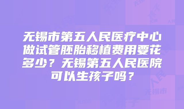 无锡市第五人民医疗中心做试管胚胎移植费用要花多少？无锡第五人民医院可以生孩子吗？