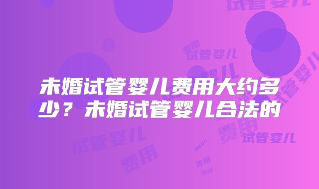 未婚试管婴儿费用大约多少？未婚试管婴儿合法的