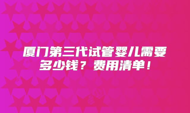厦门第三代试管婴儿需要多少钱?费用清单!