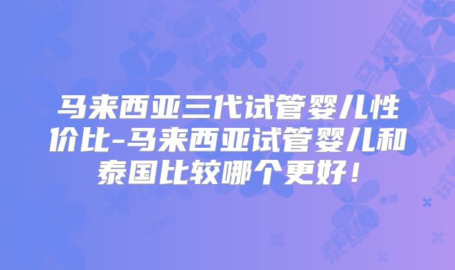 马来西亚三代试管婴儿性价比-马来西亚试管婴儿和泰国比较哪个更好！