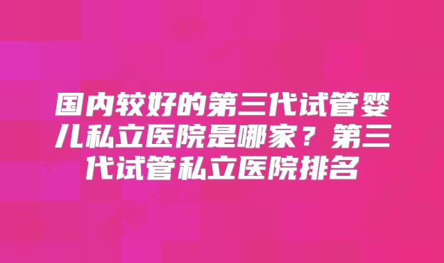 国内较好的第三代试管婴儿私立医院是哪家？第三代试管私立医院排名