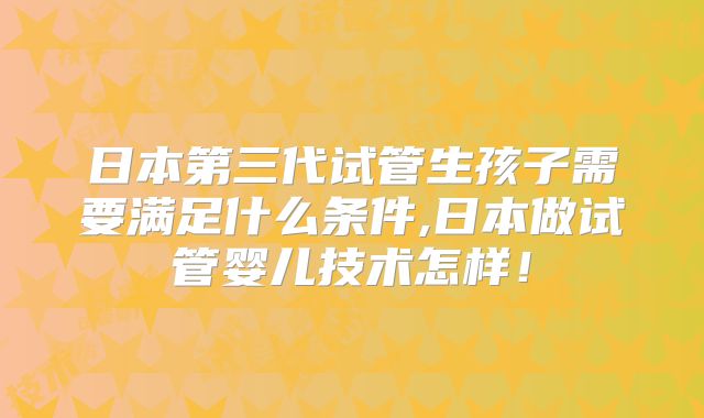 日本第三代试管生孩子需要满足什么条件,日本做试管婴儿技术怎样！