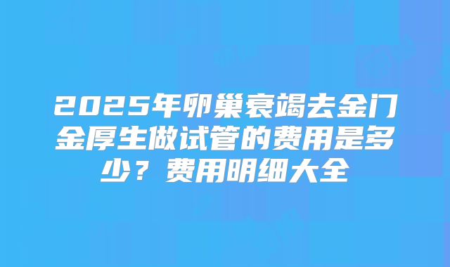 2025年卵巢衰竭去金门金厚生做试管的费用是多少？费用明细大全