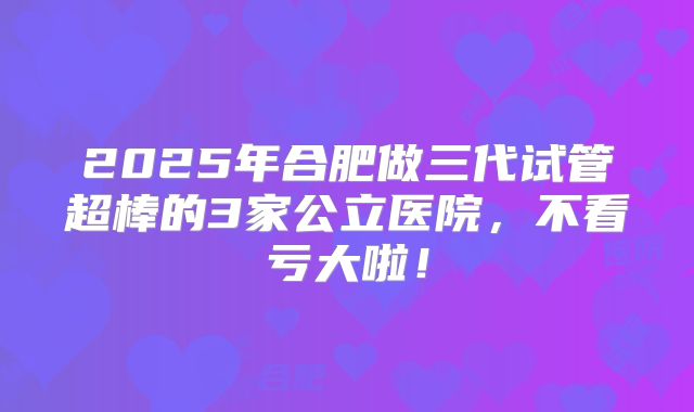 2025年合肥做三代试管超棒的3家公立医院，不看亏大啦！