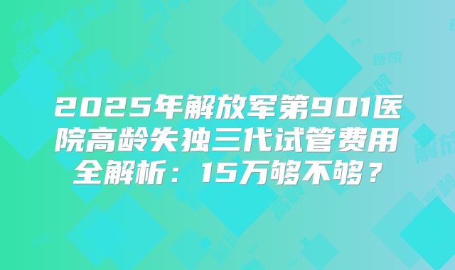 2025年解放军第901医院高龄失独三代试管费用全解析:15万够不够?