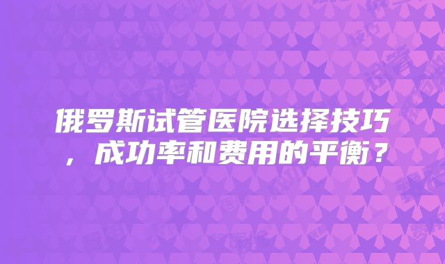 俄罗斯试管医院选择技巧，成功率和费用的平衡？
