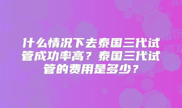 什么情况下去泰国三代试管成功率高?泰国三代试管的费用是多少?