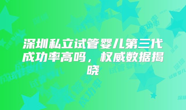 深圳私立试管婴儿第三代成功率高吗，权威数据揭晓