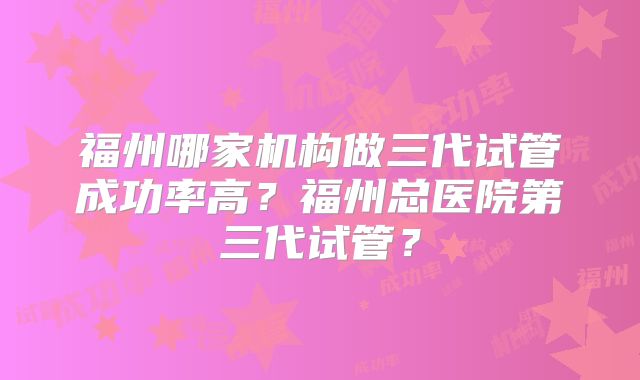 福州哪家机构做三代试管成功率高？福州总医院第三代试管？