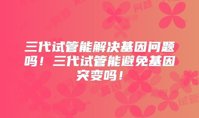 三代试管能解决基因问题吗!三代试管能避免基因突变吗!
