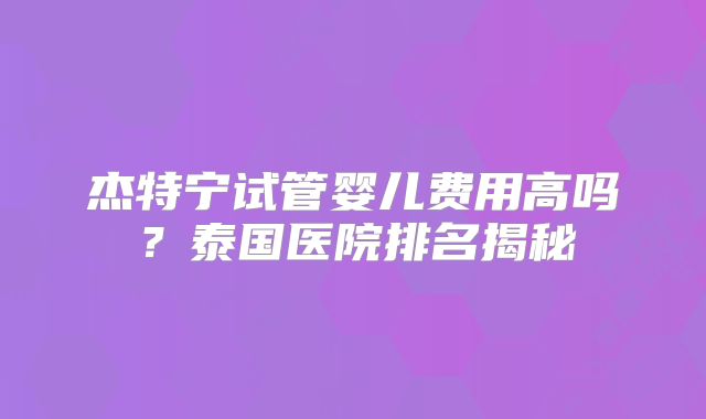 杰特宁试管婴儿费用高吗?泰国医院排名揭秘