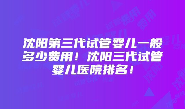 沈阳第三代试管婴儿一般多少费用！沈阳三代试管婴儿医院排名！