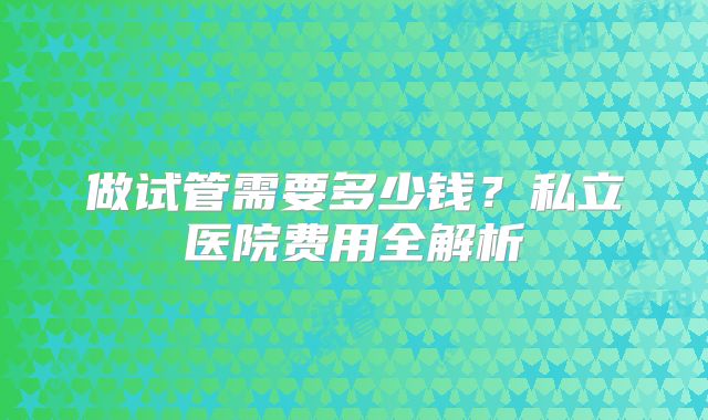 做试管需要多少钱？私立医院费用全解析