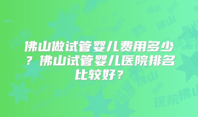 佛山做试管婴儿费用多少？佛山试管婴儿医院排名比较好？