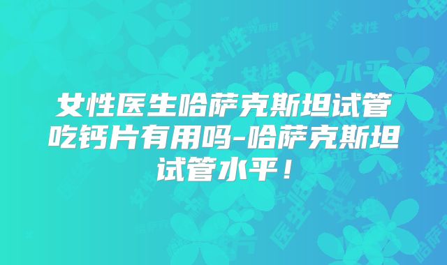 女性医生哈萨克斯坦试管吃钙片有用吗-哈萨克斯坦试管水平!