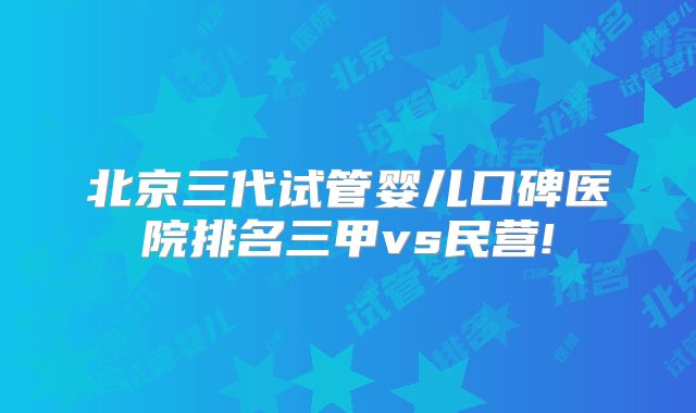 北京三代试管婴儿口碑医院排名三甲vs民营!