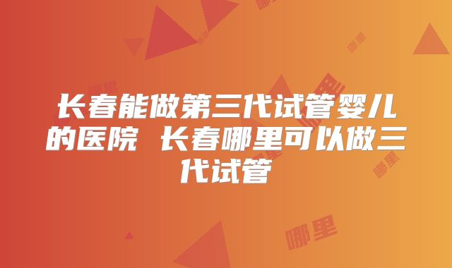长春能做第三代试管婴儿的医院 长春哪里可以做三代试管