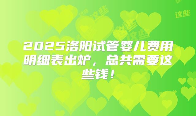 2025洛阳试管婴儿费用明细表出炉,总共需要这些钱!
