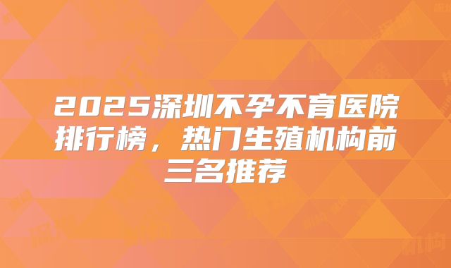 2025深圳不孕不育医院排行榜，热门生殖机构前三名推荐