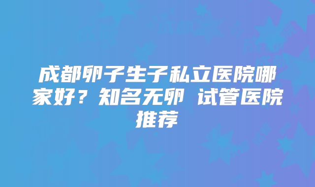 成都卵子生子私立医院哪家好？知名无卵�试管医院推荐