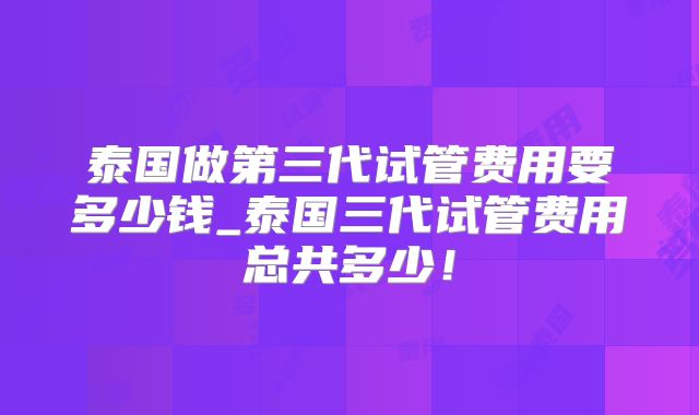 泰国做第三代试管费用要多少钱_泰国三代试管费用总共多少!