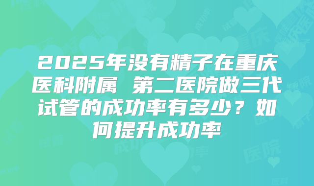 2025年没有精子在重庆医科附属 第二医院做三代试管的成功率有多少?如何提升成功率