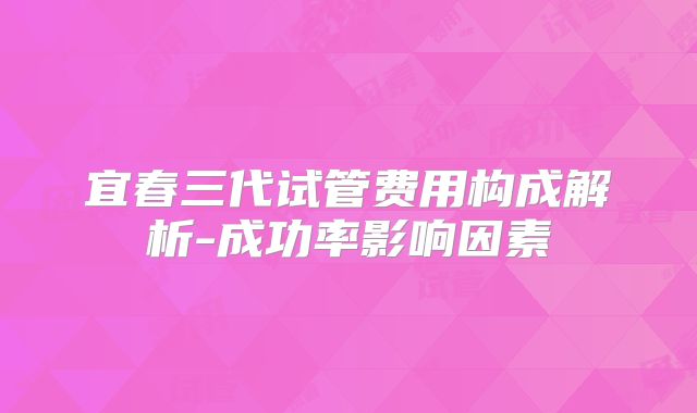 宜春三代试管费用构成解析-成功率影响因素