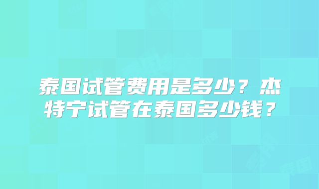 泰国试管费用是多少？杰特宁试管在泰国多少钱？