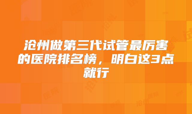 沧州做第三代试管最厉害的医院排名榜，明白这3点就行