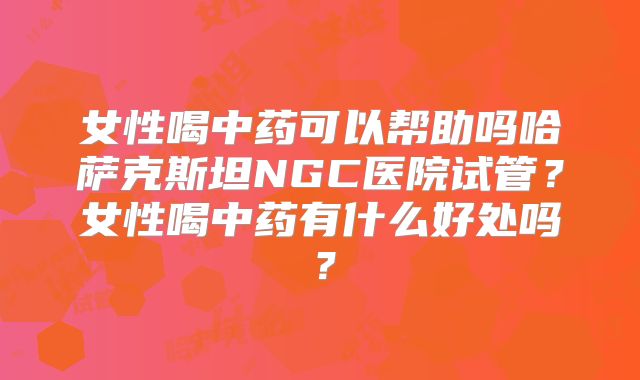 女性喝中药可以帮助吗哈萨克斯坦NGC医院试管？女性喝中药有什么好处吗？