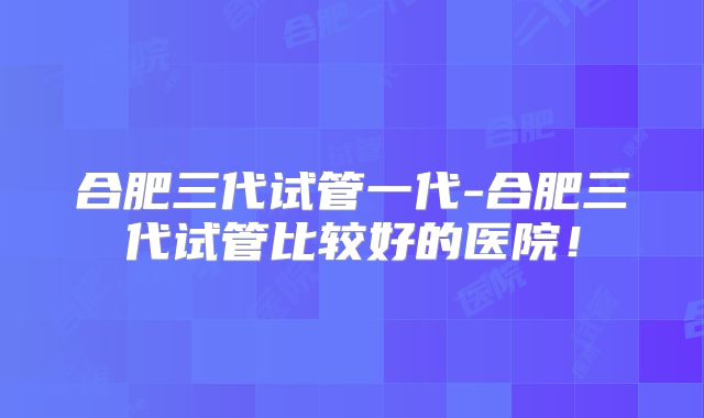 合肥三代试管一代-合肥三代试管比较好的医院！
