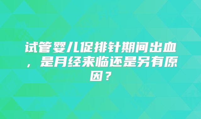 试管婴儿促排针期间出血，是月经来临还是另有原因？