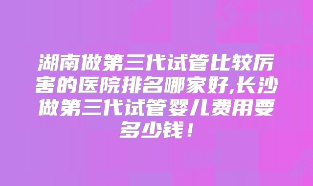 湖南做第三代试管比较厉害的医院排名哪家好,长沙做第三代试管婴儿费用要多少钱!