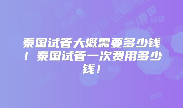 泰国试管大概需要多少钱!泰国试管一次费用多少钱!