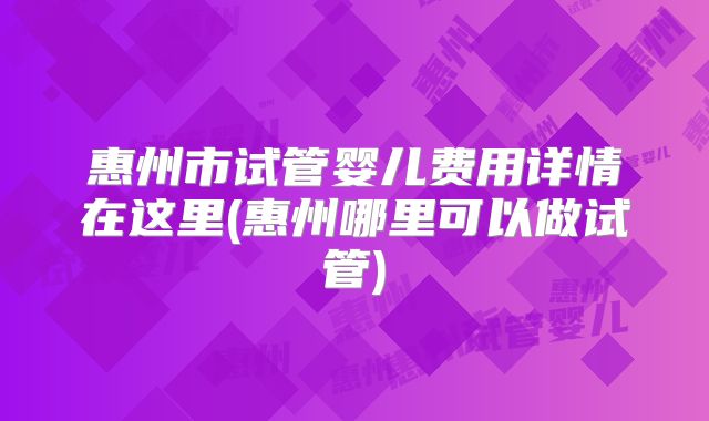 惠州市试管婴儿费用详情在这里(惠州哪里可以做试管)