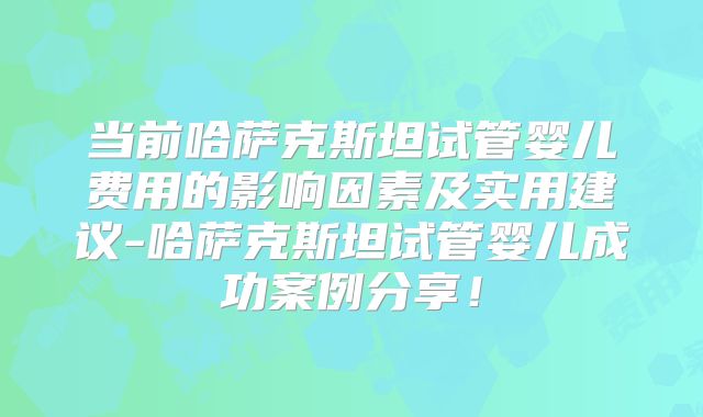 当前哈萨克斯坦试管婴儿费用的影响因素及实用建议-哈萨克斯坦试管婴儿成功案例分享！