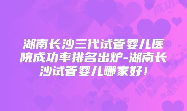 湖南长沙三代试管婴儿医院成功率排名出炉-湖南长沙试管婴儿哪家好!