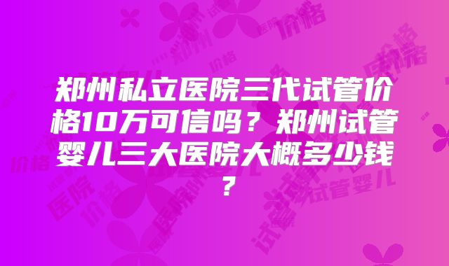 郑州私立医院三代试管价格10万可信吗？郑州试管婴儿三大医院大概多少钱？