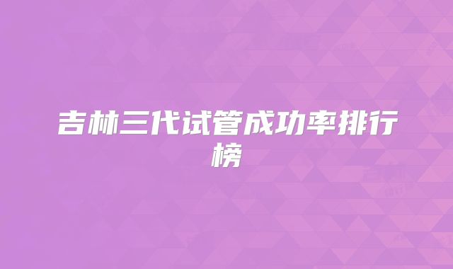 吉林三代试管成功率排行榜