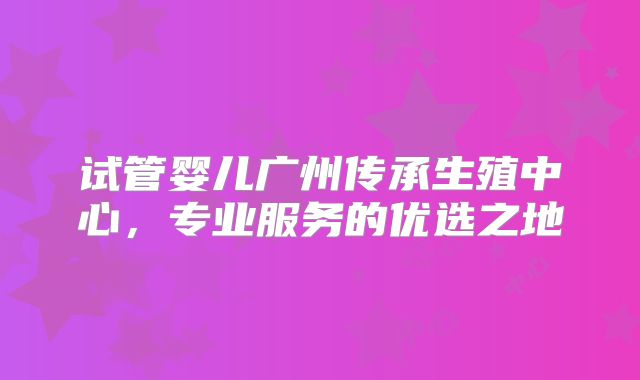 试管婴儿广州传承生殖中心,专业服务的优选之地