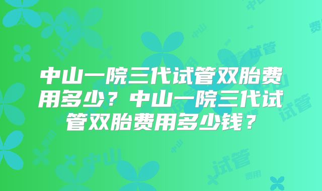中山一院三代试管双胎费用多少?中山一院三代试管双胎费用多少钱?