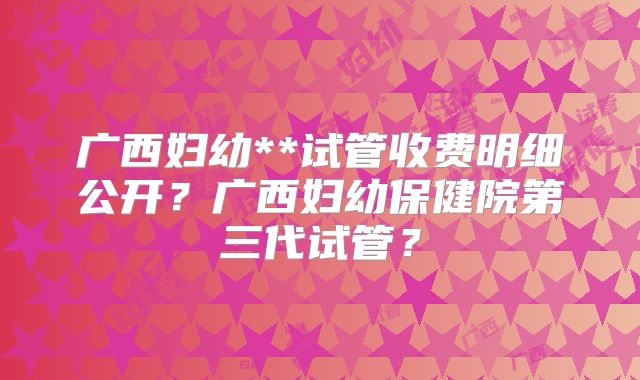 广西妇幼**试管收费明细公开？广西妇幼保健院第三代试管？